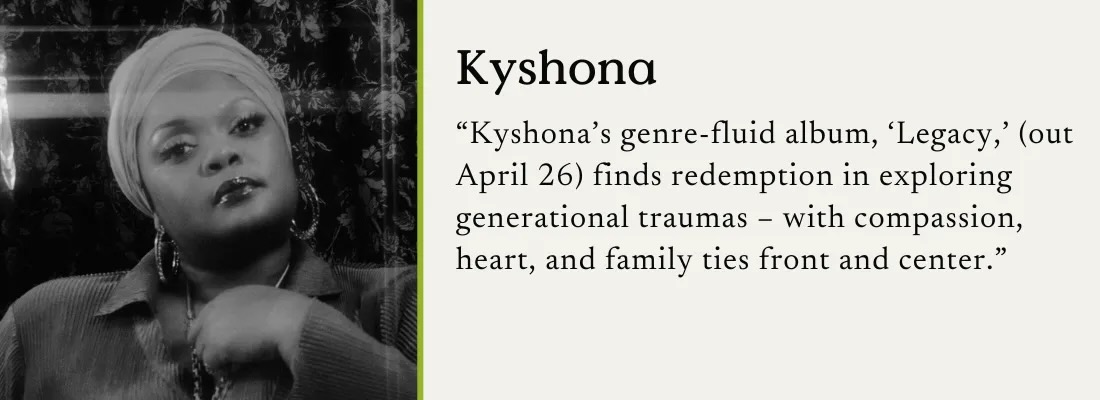 A black and white photo of Kyshona with a text quote: "Kyshona's genre-fluid album, 'Legacy,' (out April 26) finds redemption in exploring generational traumas - with compassion, heart, and family ties front and center."