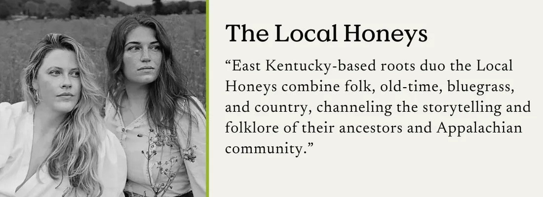 A photo of roots duo the Local Honeys in black and white with an accompanying text quote: "East Kentucky-based roots duo the Local Honeys combine folk, old-time, bluegrass, and country, channeling the storytelling and folklore of their ancestors and Appalachian community."