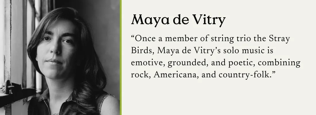 A black and white photo of Maya de Vitry with a text quote: "Once a member of string trio the Stray Birds, Maya de Vitry's solo music is emotive, grounded, and poetic, combining rock, Americana, and country-folk."
