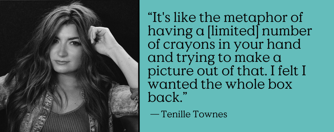 “It's like the metaphor of having a [limited] number of crayons in your hand and trying to make a picture out of that. I felt I wanted the whole box back.” - Tenille Townes